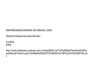 EMPREENDEDORISMO NO BRASIL 2008
Global Entrepreneurship Monitor
Curitiba
2009
http://www.biblioteca.sebrae.com.br/bds/BDS.nsf/1d7b269b07fee04a03256e
ae005ec615/5d1cac412448b0428325757b00697dc7/$FILE/NT0003EF2A.pd
f
 
