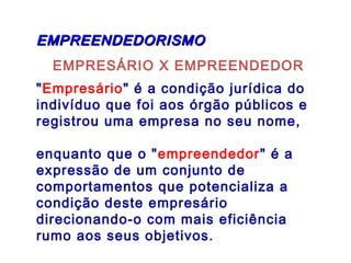 EMPRESÁRIO X EMPREENDEDOR
"Empresário" é a condição jurídica do
indivíduo que foi aos órgão públicos e
registrou uma empresa no seu nome,
enquanto que o "empreendedor" é a
expressão de um conjunto de
comportamentos que potencializa a
condição deste empresário
direcionando-o com mais eficiência
rumo aos seus objetivos.
EMPREENDEDORISMOEMPREENDEDORISMO
 