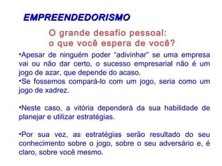 O grande desafio pessoal:
o que você espera de você?
EMPREENDEDORISMOEMPREENDEDORISMO
•Apesar de ninguém poder “adivinhar” se uma empresa
vai ou não dar certo, o sucesso empresarial não é um
jogo de azar, que depende do acaso.
•Se fossemos compará-lo com um jogo, seria como um
jogo de xadrez.
•Neste caso, a vitória dependerá da sua habilidade de
planejar e utilizar estratégias.
•Por sua vez, as estratégias serão resultado do seu
conhecimento sobre o jogo, sobre o seu adversário e, é
claro, sobre você mesmo.
 