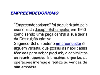 EMPREENDEDORISMOEMPREENDEDORISMO
"Empreendedorismo" foi popularizado pelo
economista Joseph Schumpeter em 1950
como sendo uma peça central à sua teoria
da Destruição criativa.
Segundo Schumpeter o empreendedor é
alguém versátil, que possui as habilidades
técnicas para saber produzir, e capitalistas
ao reunir recursos financeiros, organiza as
operações internas e realiza as vendas de
sua empresa.
 
