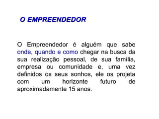 O Empreendedor é alguém que sabe
onde, quando e como chegar na busca da
sua realização pessoal, de sua família,
empresa ou comunidade e, uma vez
definidos os seus sonhos, ele os projeta
com um horizonte futuro de
aproximadamente 15 anos.
  O EMPREENDEDORO EMPREENDEDOR
 