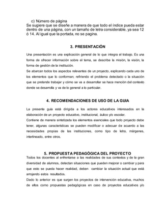 c) Número de página
Se sugiere que se diseñe a manera de que todo el índice pueda estar
dentro de una página, con un tamaño de letra considerable, ya sea 12
ó 14. Al igual que la portada, no se pagina.
3. PRESENTACIÓN
Una presentación es una explicación general de lo que integra el trabajo. Es una
forma de ofrecer información sobre el tema, se describe la misión, la visión, la
forma de gestión de la institución.
Se abarcan todos los aspectos relevantes de un proyecto, explicando cada uno de
los elementos que lo conforman; refiriendo el problema detectado o la situación
que se pretende trabajar y cómo se va a desarrollar se hace mención del contexto
donde se desarrolla y va de lo general a lo particular.
4. RECOMENDACIONES DE USO DE LA GUIA
La presente guía está dirigida a los actores educativos interesados en la
elaboración de un proyecto educativo, institucional, áulico y/o escolar.
Contiene de manera sintetizada los elementos esenciales que todo proyecto debe
tener, algunas características se pueden modificar o adecuar de acuerdo a las
necesidades propias de las instituciones, como tipo de letra, márgenes,
interlineado, entre otros.
5. PROPUESTA PEDAGÓGICA DEL PROYECTO
Todos los docentes al enfrentarse a las realidades de sus contextos y de la gran
diversidad de alumnos, detectan situaciones que pueden mejorar o cambiar y para
que esto se pueda hacer realidad, deben cambiar la situación actual que está
arrojando estos resultados.
Dado lo anterior es que surgen los proyectos de intervención educativa, muchos
de ellos como propuestas pedagógicas en caso de proyectos educativos y/o
 
