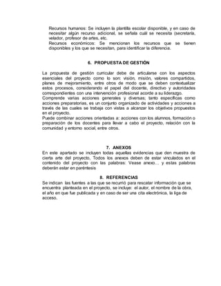 Recursos humanos: Se incluyen la plantilla escolar disponible, y en caso de
necesitar algún recurso adicional, se señala cuál se necesita (secretaría,
velador, profesor de artes, etc.
Recursos económicos: Se mencionan los recursos que se tienen
disponibles y los que se necesitan, para identificar la diferencia.
6. PROPUESTA DE GESTIÓN
La propuesta de gestión curricular debe de articularse con los aspectos
esenciales del proyecto como lo son: visión, misión, valores compartidos,
planes de mejoramiento, entre otros de modo que se deben contextualizar
estos procesos, considerando el papel del docente, directivo y autoridades
correspondientes con una intervención profesional acorde a su liderazgo.
Comprende varias acciones generales y diversas; tanto específicas como
acciones preparatorias, es un conjunto organizado de actividades y acciones a
través de las cuales se trabaja con vistas a alcanzar los objetivos propuestos
en el proyecto.
Puede combinar acciones orientadas a: acciones con los alumnos, formación o
preparación de los docentes para llevar a cabo el proyecto, relación con la
comunidad y entorno social, entre otros.
7. ANEXOS
En este apartado se incluyen todas aquellas evidencias que den muestra de
cierta arte del proyecto, Todos los anexos deben de estar vinculados en el
contenido del proyecto con las palabras: Vease anexo… y estas palabras
deberán estar en paréntesis
8. REFERENCIAS
Se indican las fuentes a las que se recurrió para rescatar información que se
encuentra planteada en el proyecto, se incluye: el autor, el nombre de la obra,
el año en que fue publicada y en caso de ser una cita electrónica, la liga de
acceso.
 