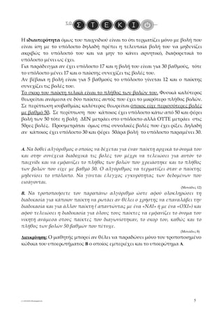 Η ιδιαιτερότητα όμως του παιχνιδιού είναι το ότι τερματίζει μόνο με βολή που
είναι ίση με το υπόλοιπο δηλαδή πρέπει η τελευταία βολή του να μηδενίζει
ακριβώς το υπόλοιπό του και να μην το κάνει αρνητικό, διαφορετικά το
υπόλοιπο μένει ως έχει.
Για παράδειγμα αν έχει υπόλοιπο 17 και η βολή του είναι για 30 βαθμούς, τότε
το υπόλοιπο μένει 17 και ο παίκτης συνεχίζει τις βολές του.
Αν βέβαια η βολή είναι για 5 βαθμούς το υπόλοιπο γίνεται 12 και ο παίκτης
συνεχίζει τις βολές του.
Το σκορ του παίκτη τελικά είναι το πλήθος των βολών του. Φυσικά καλύτερος
θεωρείται ανάμεσα σε δύο παίκτες αυτός που έχει το μικρότερο πλήθος βολών.
Σε περίπτωση ισοβαθμίας καλύτερος θεωρείται όποιος είχε περισσότερες βολές
με βαθμό 50. Σε περίπτωση που κάποιος έχει υπόλοιπο κάτω από 50 και φέρει
βολή των 50 τότε η βολή ΔΕΝ μετράει στο υπόλοιπο αλλά ΟΥΤΕ μετράει στις
50ρες βολές. Προσμετράται όμως στις συνολικές βολές που έχει ρίξει. Δηλαδή
αν κάποιος έχει υπόλοιπο 30 και φέρει 50άρα βολή το υπόλοιπο παραμένει 30.


Α. Να δοθεί αλγόριθμος ο οποίος να δέχεται για έναν παίκτη αρχικά το όνομά του
και στην συνέχεια διαδοχικά τις βολές του μέχρι να τελειώσει για αυτόν το
παιχνίδι και να εμφανίζει το πλήθος των βολών που χρειάστηκε και το πλήθος
των βολών που είχε με βαθμό 50. Ο αλγόριθμος να τερματίζει όταν ο παίκτης
μηδενίσει το υπόλοιπο. Να γίνεται έλεγχος εγκυρότητας των δεδομένων που
εισάγονται.
                                                                     (Μονάδες 12)
Β. Να τροποποιήσετε τον παραπάνω αλγόριθμο ώστε αφού ολοκληρώσει τη
διαδικασία για κάποιον παίκτη να ρωτάει αν θέλει ο χρήστης να επαναλάβει την
διαδικασία και για άλλον παίκτη ( απαντώντας με ένα «ΝΑΙ» ή με ένα «ΟΧΙ») και
αφού τελειώσει η διαδικασία για όλους τους παίκτες να εμφανίζει το όνομα του
νικητή ανάμεσα στους παίκτες που διαγωνίστηκαν, το σκορ του, καθώς και το
πλήθος των βολών 50 βαθμών που πέτυχε.
                                                                     (Μονάδες 8)
Διευκρίνηση: Ο μαθητής μπορεί αν θέλει να παραδώσει μόνο τον τροποποιημένο
κώδικα του υποερωτήματος Β ο οποίος εμπεριέχει και το υποερώτημα Α.




e1-2-091026071046-phpapp02.doc                                              5
 