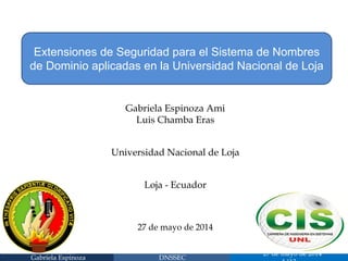 Gabriela Espinoza 
DNSSEC 
27 de mayo de 2014 1/13 
Extensiones de Seguridad para el Sistema de Nombres de Dominio aplicadas en la Universidad Nacional de Loja 
Gabriela Espinoza Ami 
Luis Chamba Eras 
Universidad Nacional de Loja 
Loja - Ecuador 
27 de mayo de 2014  