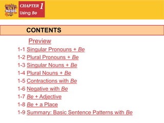 Preview
1-1 Singular Pronouns + Be
1-2 Plural Pronouns + Be
1-3 Singular Nouns + Be
1-4 Plural Nouns + Be
1-5 Contractions with Be
1-6 Negative with Be
1-7 Be + Adjective
1-8 Be + a Place
1-9 Summary: Basic Sentence Patterns with Be
CONTENTS
 