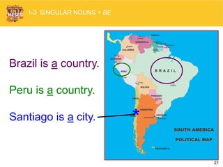 21
Brazil is a country.
Peru is a country.
Santiago is a city. *
1-3 SINGULAR NOUNS + BE
 