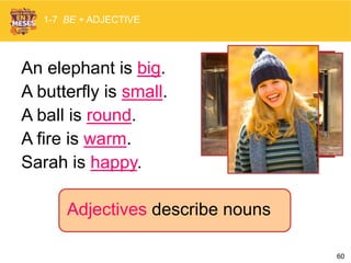 60
1-7 BE + ADJECTIVE
Adjectives describe nouns
An elephant is big.
A butterfly is small.
A ball is round.
A fire is warm.
Sarah is happy.
 