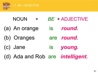 61
NOUN + BE + ADJECTIVE
(a) An orange is round.
(b) Oranges are round.
(c) Jane is young.
(d) Ada and Rob are intelligent.
1-7 BE + ADJECTIVE
 