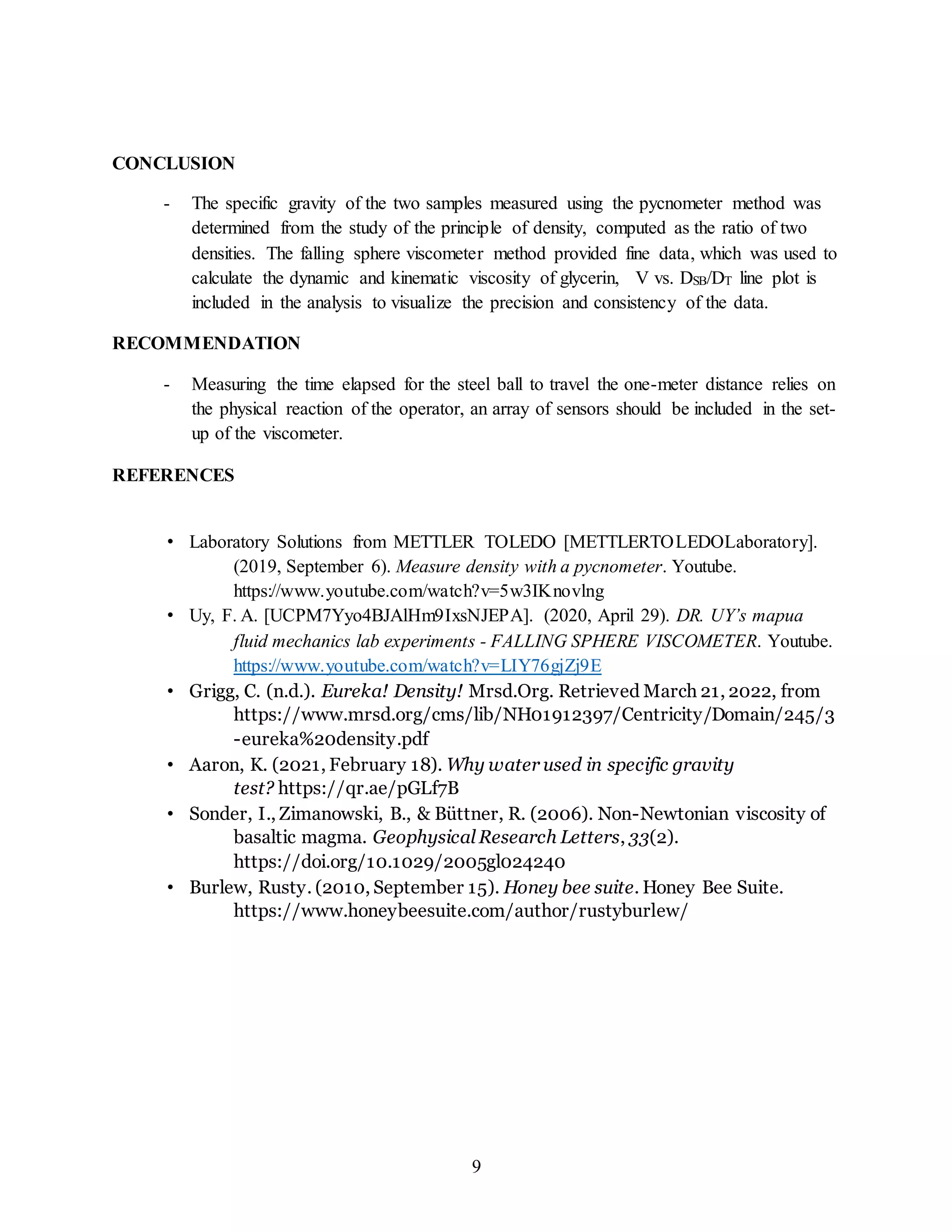 9
CONCLUSION
- The specific gravity of the two samples measured using the pycnometer method was
determined from the study of the principle of density, computed as the ratio of two
densities. The falling sphere viscometer method provided fine data, which was used to
calculate the dynamic and kinematic viscosity of glycerin, V vs. DSB/DT line plot is
included in the analysis to visualize the precision and consistency of the data.
RECOMMENDATION
- Measuring the time elapsed for the steel ball to travel the one-meter distance relies on
the physical reaction of the operator, an array of sensors should be included in the set-
up of the viscometer.
REFERENCES
• Laboratory Solutions from METTLER TOLEDO [METTLERTOLEDOLaboratory].
(2019, September 6). Measure density with a pycnometer. Youtube.
https://www.youtube.com/watch?v=5w3IKnovlng
• Uy, F. A. [UCPM7Yyo4BJAlHm9IxsNJEPA]. (2020, April 29). DR. UY’s mapua
fluid mechanics lab experiments - FALLING SPHERE VISCOMETER. Youtube.
https://www.youtube.com/watch?v=LIY76gjZj9E
• Grigg, C. (n.d.). Eureka! Density! Mrsd.Org. Retrieved March 21, 2022, from
https://www.mrsd.org/cms/lib/NH01912397/Centricity/Domain/245/3
-eureka%20density.pdf
• Aaron, K. (2021, February 18). Why water used in specific gravity
test? https://qr.ae/pGLf7B
• Sonder, I., Zimanowski, B., & Büttner, R. (2006). Non-Newtonian viscosity of
basaltic magma. Geophysical Research Letters, 33(2).
https://doi.org/10.1029/2005gl024240
• Burlew, Rusty. (2010, September 15). Honey bee suite. Honey Bee Suite.
https://www.honeybeesuite.com/author/rustyburlew/
 
