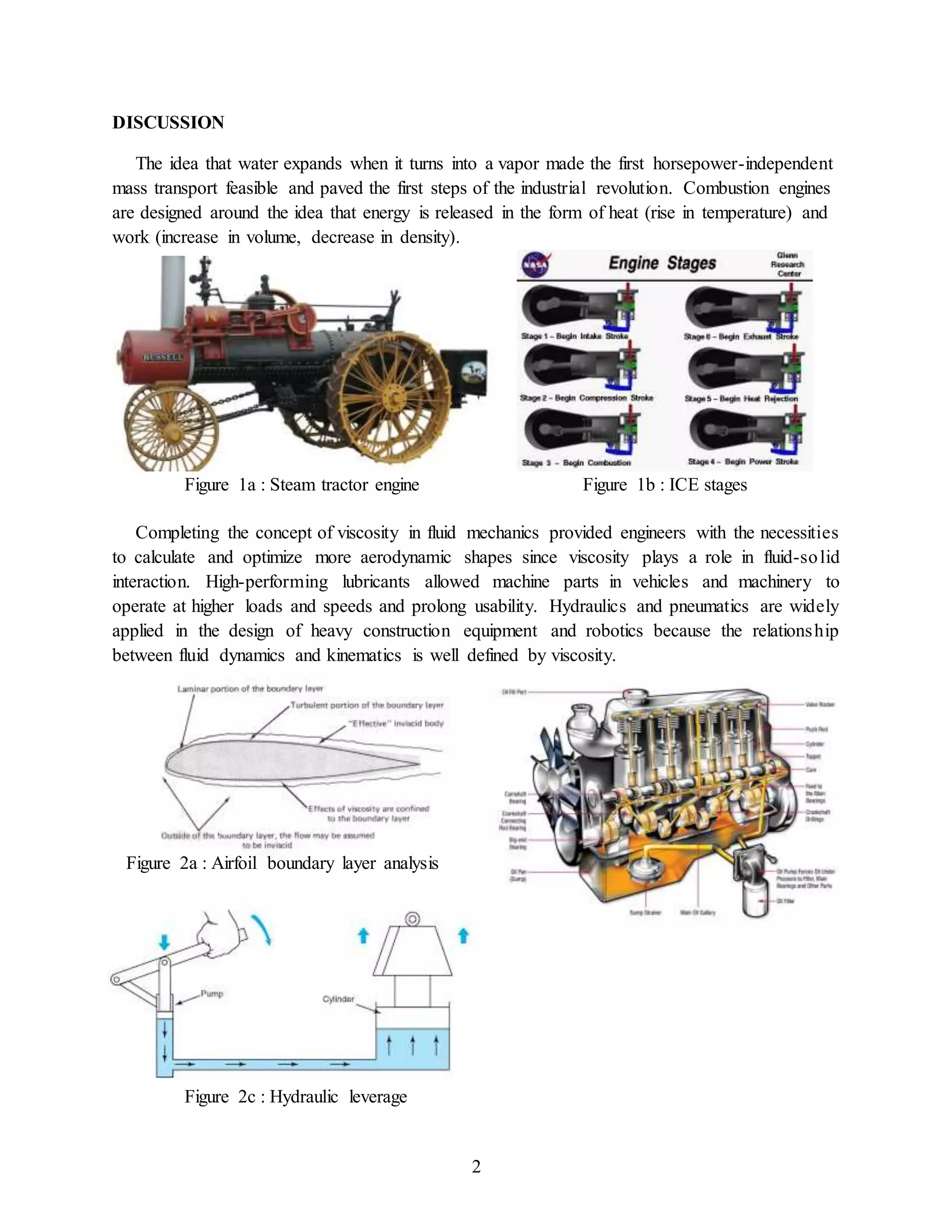 2
DISCUSSION
The idea that water expands when it turns into a vapor made the first horsepower-independent
mass transport feasible and paved the first steps of the industrial revolution. Combustion engines
are designed around the idea that energy is released in the form of heat (rise in temperature) and
work (increase in volume, decrease in density).
Completing the concept of viscosity in fluid mechanics provided engineers with the necessities
to calculate and optimize more aerodynamic shapes since viscosity plays a role in fluid-solid
interaction. High-performing lubricants allowed machine parts in vehicles and machinery to
operate at higher loads and speeds and prolong usability. Hydraulics and pneumatics are widely
applied in the design of heavy construction equipment and robotics because the relationship
between fluid dynamics and kinematics is well defined by viscosity.
Figure 1a : Steam tractor engine Figure 1b : ICE stages
Figure 2a : Airfoil boundary layer analysis
Figure 2c : Hydraulic leverage
 