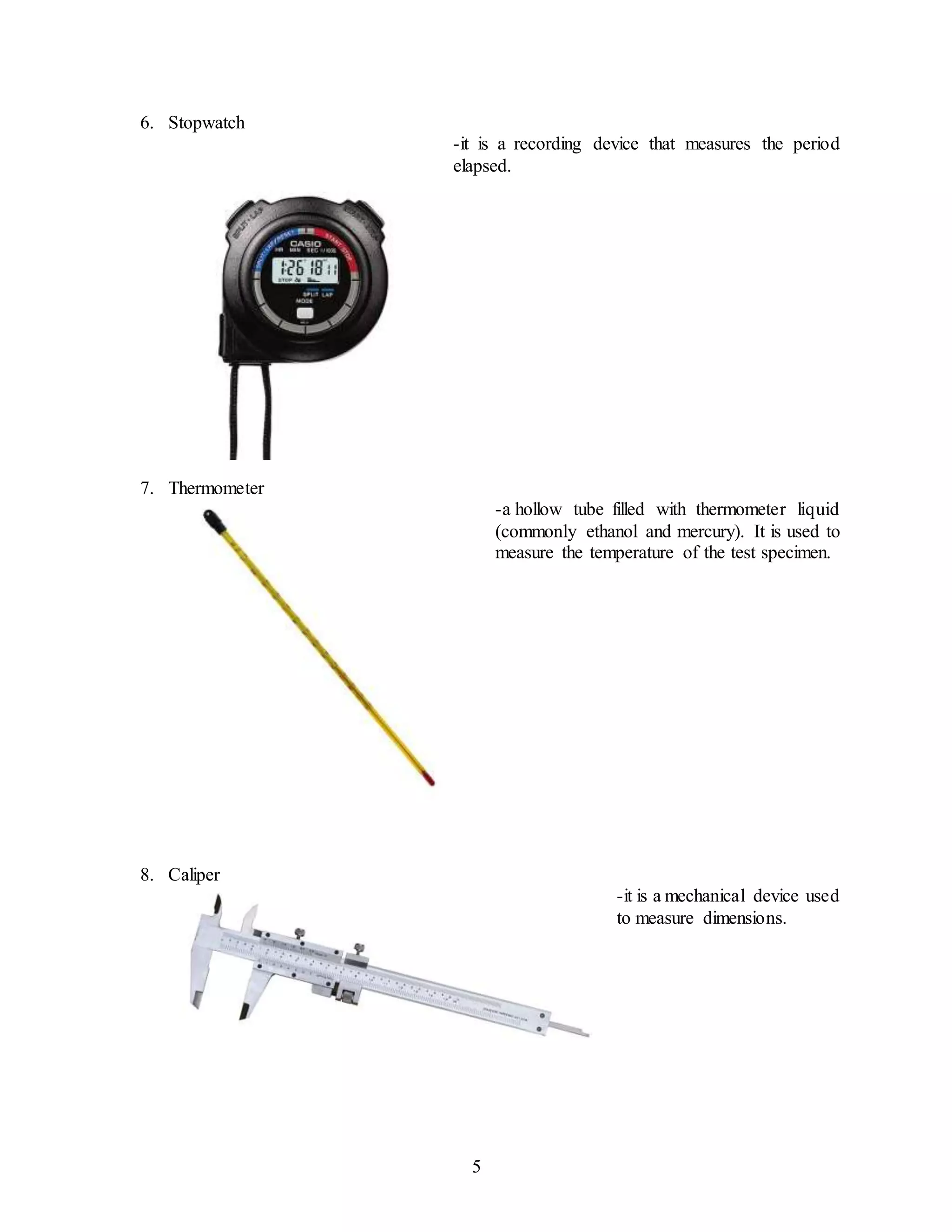 5
6. Stopwatch
-it is a recording device that measures the period
elapsed.
7. Thermometer
-a hollow tube filled with thermometer liquid
(commonly ethanol and mercury). It is used to
measure the temperature of the test specimen.
8. Caliper
-it is a mechanical device used
to measure dimensions.
 