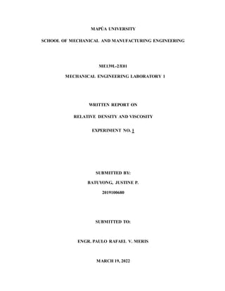 MAPÚA UNIVERSITY
SCHOOL OF MECHANICAL AND MANUFACTURING ENGINEERING
ME139L-2/E01
MECHANICAL ENGINEERING LABORATORY 1
WRITTEN REPORT ON
RELATIVE DENSITY AND VISCOSITY
EXPERIMENT NO. 1
SUBMITTED BY:
BATUYONG, JUSTINE P.
2019100680
SUBMITTED TO:
ENGR. PAULO RAFAEL V. MERIS
MARCH 19, 2022
 