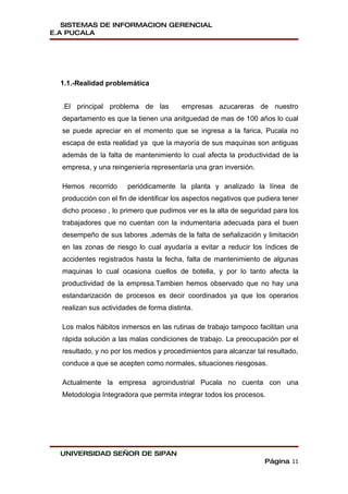 SISTEMAS DE INFORMACION GERENCIAL
E.A PUCALA




  1.1.-Realidad problemática


  .El principal problema de las          empresas azucareras de nuestro
  departamento es que la tienen una anitguedad de mas de 100 años lo cual
  se puede apreciar en el momento que se ingresa a la farica, Pucala no
  escapa de esta realidad ya que la mayoría de sus maquinas son antiguas
  además de la falta de mantenimiento lo cual afecta la productividad de la
  empresa, y una reingeniería representaría una gran inversión.

  Hemos recorrido      periódicamente la planta y analizado la línea de
  producción con el fin de identificar los aspectos negativos que pudiera tener
  dicho proceso , lo primero que pudimos ver es la alta de seguridad para los
  trabajadores que no cuentan con la indumentaria adecuada para el buen
  desempeño de sus labores ,además de la falta de señalización y limitación
  en las zonas de riesgo lo cual ayudaría a evitar a reducir los índices de
  accidentes registrados hasta la fecha, falta de mantenimiento de algunas
  maquinas lo cual ocasiona cuellos de botella, y por lo tanto afecta la
  productividad de la empresa.Tambien hemos observado que no hay una
  estandarización de procesos es decir coordinados ya que los operarios
  realizan sus actividades de forma distinta.

  Los malos hábitos inmersos en las rutinas de trabajo tampoco facilitan una
  rápida solución a las malas condiciones de trabajo. La preocupación por el
  resultado, y no por los medios y procedimientos para alcanzar tal resultado,
  conduce a que se acepten como normales, situaciones riesgosas.

  Actualmente la empresa agroindustrial Pucala no cuenta con una
  Metodologia Integradora que permita integrar todos los procesos.




  UNIVERSIDAD SEÑOR DE SIPAN
                                                                    Página 11
 