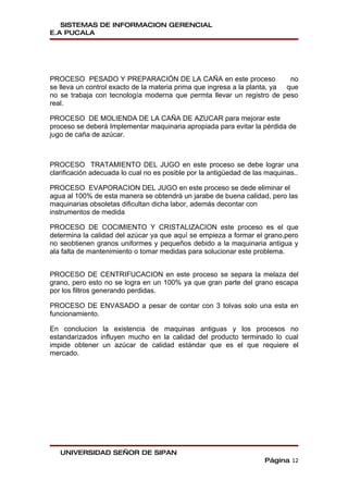 SISTEMAS DE INFORMACION GERENCIAL
E.A PUCALA




PROCESO PESADO Y PREPARACIÓN DE LA CAÑA en este proceso                     no
se lleva un control exacto de la materia prima que ingresa a la planta, ya que
no se trabaja con tecnología moderna que permta llevar un registro de peso
real.

PROCESO DE MOLIENDA DE LA CAÑA DE AZUCAR para mejorar este
proceso se deberá Implementar maquinaria apropiada para evitar la pérdida de
jugo de caña de azúcar.



PROCESO TRATAMIENTO DEL JUGO en este proceso se debe lograr una
clarificación adecuada lo cual no es posible por la antigüedad de las maquinas..

PROCESO EVAPORACION DEL JUGO en este proceso se dede eliminar el
agua al 100% de esta manera se obtendrá un jarabe de buena calidad, pero las
maquinarias obsoletas dificultan dicha labor, además decontar con
instrumentos de medida

PROCESO DE COCIMIENTO Y CRISTALIZACION este proceso es el que
determina la calidad del azúcar ya que aquí se empieza a formar el grano,pero
no seobtienen granos uniformes y pequeños debido a la maquinaria antigua y
ala falta de mantenimiento o tomar medidas para solucionar este problema.


PROCESO DE CENTRIFUCACION en este proceso se separa la melaza del
grano, pero esto no se logra en un 100% ya que gran parte del grano escapa
por los filtros generando perdidas.

PROCESO DE ENVASADO a pesar de contar con 3 tolvas solo una esta en
funcionamiento.

En conclucion la existencia de maquinas antiguas y los procesos no
estandarizados influyen mucho en la calidad del producto terminado lo cual
impide obtener un azúcar de calidad estándar que es el que requiere el
mercado.




   UNIVERSIDAD SEÑOR DE SIPAN
                                                                     Página 12
 