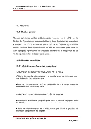 SISTEMAS DE INFORMACION GERENCIAL
E.A PUCALA




   1.2. - Objetivos


   1.2.1.-Objetivo general


Plantear soluciones viables sistémicamente, basadas en la MIPE con la
Gestión del Conocimiento, mapas estratégicos, toma de decisiones gerenciales
y aplicación de NTICs al Área de producción de la Empresa Agroindustrial
Pucala , además de la implementación de BSC en dicha área, para crear un
Valor agregado, optimizando los procesos basados en la integración de los
niveles operacionales, tácticos y estratégicos.


   1.2.2.-Objetivos específicos


   1.2.2.1.-Objetivo especifico a nivel operacional


   1.-PROCESO PESADO Y PREPARACIÓN DE LA CAÑA

    •Obtener tecnología adecuada que nos permita llevar un registro de peso
    real de la caña de azúcar entrante.


    •Falta de mantenimiento periódico adecuado ya que estas maquinas
    maniobran gran cantidad de peso.



   2.-PROCESO DE MOLIENDA DE LA CAÑA DE AZUCAR


    •Implementar maquinaria apropiada para evitar la pérdida de jugo de caña
    de azúcar.


    • Falta de mantenimiento de la maquinaria que cubre el proceso de
    trituración y separación del bagazo.



   UNIVERSIDAD SEÑOR DE SIPAN
                                                                 Página 13
 