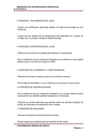 SISTEMAS DE INFORMACION GERENCIAL
E.A PUCALA




  3.-PROCESO TRATAMIENTO DEL JUGO


  •Lograr una clarificación adecuada debido a la falta de tecnología de sus
  máquinas.


  •Lograr que los sólidos que se desprenden del clarificador los arrojen en
  un lugar que no ponga el riesgo la calidad del jugo.



  4.-PROCESO EVAPORACION DEL JUGO


  •Falta de instrumentos de medida para obtener un buen jarabe.


  •Por la existencia de sus maquinas obsoletas no se obtiene un buen jarabe
  debido a que no se elimina el agua al 100%.



  5.-PROCESO DE COCIMIENTO Y CSRITALIZACION


  •Eliminar los tiempos muertos ya que es un proceso continuo.


  •Por la falta de tecnología en sus maquinas no se forma un buen grano.

  6.-PROCESO DE CENTRIFUCACION


  •Por la existencia de sus máquinas obsoletas no se puede obtener azúcar
  comercial de una calidad estándar requerido en el mercado.


  •Falta de un control adecuado que permita evitar las grandes pérdidas de
  azúcar en el proceso de separación de la melaza.

  7.-PROCESO DE ENVASADO


  •Solo se encuentra en funcionamiento una tolva.


  •Existe maquinaria obsoleta para la medición de los sacos.

  UNIVERSIDAD SEÑOR DE SIPAN
                                                                  Página 14
 