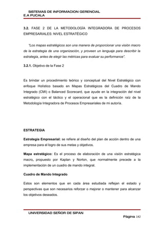 SISTEMAS DE INFORMACION GERENCIAL
E.A PUCALA



3.2. FASE 2 DE LA METODOLOGÍA INTEGRADORA DE PROCESOS
EMPRESARIALES: NIVEL ESTRATÉGICO


   “Los mapas estratégicos son una manera de proporcionar una visión macro
de la estrategia de una organización, y proveen un lenguaje para describir la
estrategia, antes de elegir las métricas para evaluar su performance”.

3.2.1. Objetivo de la Fase 2



Es brindar un procedimiento teórico y conceptual del Nivel Estratégico con
enfoque Holístico basado en Mapas Estratégicos del Cuadro de Mando
Integrado (CMI) o Balanced Scorecard, que ayude en la integración del nivel
estratégico con el táctico y el operacional que es la definición raíz de la
Metodología Integradora de Procesos Empresariales de mi autoría.




ESTRATEGIA

Estrategia Empresarial: se refiere al diseño del plan de acción dentro de una
empresa para el logro de sus metas y objetivos.

Mapa estratégico: Es el proceso de elaboración de una visión estratégica
macro, propuesto por Kaplan y Norton, que normalmente precede a la
implementación de un cuadro de mando integral.

Cuadro de Mando Integrado

Estos son elementos que en cada área estudiada reflejan el estado y
perspectivas que son necesarios reforzar o mejorar o mantener para alcanzar
los objetivos deseados.




   UNIVERSIDAD SEÑOR DE SIPAN
                                                                    Página 142
 