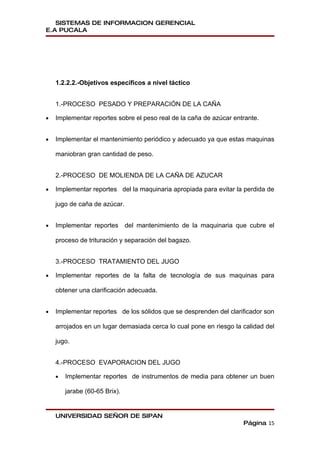 SISTEMAS DE INFORMACION GERENCIAL
E.A PUCALA




    1.2.2.2.-Objetivos específicos a nivel táctico


    1.-PROCESO PESADO Y PREPARACIÓN DE LA CAÑA

•   Implementar reportes sobre el peso real de la caña de azúcar entrante.


•   Implementar el mantenimiento periódico y adecuado ya que estas maquinas

    maniobran gran cantidad de peso.


    2.-PROCESO DE MOLIENDA DE LA CAÑA DE AZUCAR

•   Implementar reportes del la maquinaria apropiada para evitar la perdida de

    jugo de caña de azúcar.


•   Implementar reportes       del mantenimiento de la maquinaria que cubre el

    proceso de trituración y separación del bagazo.


    3.-PROCESO TRATAMIENTO DEL JUGO

•   Implementar reportes de la falta de tecnología de sus maquinas para

    obtener una clarificación adecuada.


•   Implementar reportes de los sólidos que se desprenden del clarificador son

    arrojados en un lugar demasiada cerca lo cual pone en riesgo la calidad del

    jugo.


    4.-PROCESO EVAPORACION DEL JUGO

    •   Implementar reportes de instrumentos de media para obtener un buen

        jarabe (60-65 Brix).


    UNIVERSIDAD SEÑOR DE SIPAN
                                                                    Página 15
 