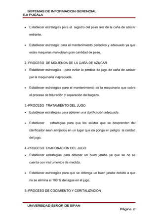 SISTEMAS DE INFORMACION GERENCIAL
E.A PUCALA



•   Establecer estrategias para el registro del peso real de la caña de azúcar

    entrante.


•   Establecer estrategia para el mantenimiento periódico y adecuado ya que

    estas maquinas maniobran gran cantidad de peso.


2.-PROCESO DE MOLIENDA DE LA CAÑA DE AZUCAR

•   Establecer estrategias   para evitar la perdida de jugo de caña de azúcar

    por la maquinaria inapropiada.


•   Establecer estrategias para el mantenimiento de la maquinaria que cubre

    el proceso de trituración y separación del bagazo.


3.-PROCESO TRATAMIENTO DEL JUGO

•   Establecer estrategias para obtener una clarificación adecuada.


•   Establecer    estrategias para que los sólidos que se desprenden del

    clarificador sean arrojados en un lugar que no ponga en peligro la calidad

    del jugo.


4.-PROCESO EVAPORACION DEL JUGO

•   Establecer estrategias para obtener un buen jarabe ya que se no se

    cuenta con instrumentos de medida.


•   Establecer estrategias para que se obtenga un buen jarabe debido a que

    no se elimina el 100 % del agua en el jugo.


5.-PROCESO DE COCIMIENTO Y CSRITALIZACION



    UNIVERSIDAD SEÑOR DE SIPAN
                                                                      Página 17
 