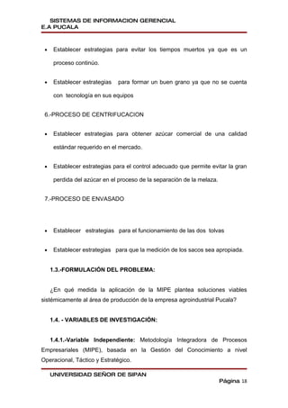 SISTEMAS DE INFORMACION GERENCIAL
E.A PUCALA



 •    Establecer estrategias para evitar los tiempos muertos ya que es un

      proceso continúo.


 •    Establecer estrategias   para formar un buen grano ya que no se cuenta

      con tecnología en sus equipos


 6.-PROCESO DE CENTRIFUCACION


 •    Establecer estrategias para obtener azúcar comercial de una calidad

      estándar requerido en el mercado.


 •    Establecer estrategias para el control adecuado que permite evitar la gran

      perdida del azúcar en el proceso de la separación de la melaza.


 7.-PROCESO DE ENVASADO




 •    Establecer estrategias para el funcionamiento de las dos tolvas


 •    Establecer estrategias para que la medición de los sacos sea apropiada.


     1.3.-FORMULACIÓN DEL PROBLEMA:


     ¿En qué medida la aplicación de la MIPE plantea soluciones viables
sistémicamente al área de producción de la empresa agroindustrial Pucala?


     1.4. - VARIABLES DE INVESTIGACIÓN:


     1.4.1.-Variable Independiente: Metodología Integradora de Procesos
Empresariales (MIPE), basada en la Gestión del Conocimiento a nivel
Operacional, Táctico y Estratégico.

     UNIVERSIDAD SEÑOR DE SIPAN
                                                                        Página 18
 