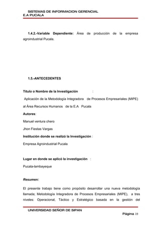 SISTEMAS DE INFORMACION GERENCIAL
E.A PUCALA




   1.4.2.-Variable    Dependiente:   Área   de producción de   la    empresa
agroindustrial Pucala.




   1.5.-ANTECEDENTES


Título o Nombre de la Investigación           :

Aplicación de la Metodología Integradora de Procesos Empresariales (MIPE)

al Área Recursos Humanos de la E.A Pucala

Autores:

Manuel ventura chero

Jhon Fiestas Vargas

Institución donde se realizó la Investigación :

Empresa Agroindustrial Pucala



Lugar en donde se aplicó la investigación :

Pucala-lambayeque



Resumen:

El presente trabajo tiene como propósito desarrollar una nueva metodología
llamada; Metodología Integradora de Procesos Empresariales (MIPE), a tres
niveles: Operacional, Táctico y Estratégico basada en la gestión del


   UNIVERSIDAD SEÑOR DE SIPAN
                                                                    Página 19
 