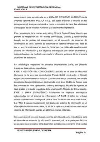 SISTEMAS DE INFORMACION GERENCIAL
E.A PUCALA



conocimiento para ser utilizada en el ÁREA DE RECURSOS HUMANOS de la
empresa agroindustrial PUCALA S.A.C, así lograr eficiencia y eficacia en los
procesos en el área para administrar mejor la creación de valor, las relaciones
estratégicas de los recursos humanos y el crecimiento empresarial.

Esta metodología de la cual es autor el Ing.(Dr(sc)). Carlos Chávez Monzón que
plantea la integración de los niveles estratégicos, tácticos y operacionales
basado en la gestión del conocimiento en el desarrollo de sistemas de
información, es decir, además de desarrollar el sistema transaccional, trata de
dar un soporte sistémico a las toma de decisiones que están relacionados con el
sistema de información y sus objetivos estratégicos que deben alcanzarse y
aplica indicadores de medición para medir la eficiencia y eficacia de los procesos
en el área de aplicación.


La Metodología Integradora de procesos empresariales (MIPE) del presente
trabajo se desarrolla en cinco fases:
FASE 1: GESTIÓN DEL CONOCIMIENTO aplicado en el área de Recursos
Humanos de la empresa agroindustrial Pucalá S.A.C, mostrando: el Modelo
Organizacional,conteniendo al OM5, cual describe de los problemas, soluciones
descripción la organización pero centralizada en el área. Modelo de Tareas para
los procesos del nivel operacional, táctico y estratégico. Modelo de Agentes, el
cual analiza el impacto y cambios de la organización. Modelo de Comunicación.
FASE 2: MAPA ESTRATÉGICO focalizando los objetivos estratégicos
relacionados con el sistema de información. LA FASE 3 aplica un enfoque
analítico con Business Intelligence para la toma de decisiones en el nivel táctico,
LA FASE 4: aplica modelamiento del diseño del sistema de información en el
nivel operacional o transaccional, la FASE 5: aplica indicadores de medición al
sistema de información usando un tablero de mando integrado.


Se espera que el presente trabajo, permita ser utilizada como metodología para
el desarrollo de sistemas de información transaccional, de soporte para la toma
de decisiones gerenciales, para desarrollar aplicaciones en entorno Web con las


   UNIVERSIDAD SEÑOR DE SIPAN
                                                                      Página 20
 