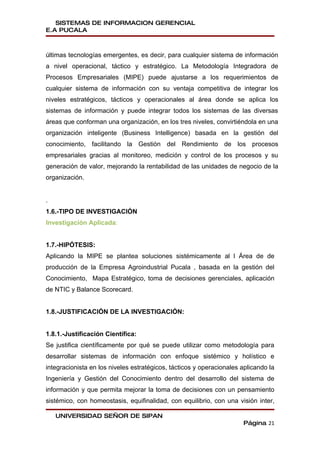SISTEMAS DE INFORMACION GERENCIAL
E.A PUCALA



últimas tecnologías emergentes, es decir, para cualquier sistema de información
a nivel operacional, táctico y estratégico. La Metodología Integradora de
Procesos Empresariales (MIPE) puede ajustarse a los requerimientos de
cualquier sistema de información con su ventaja competitiva de integrar los
niveles estratégicos, tácticos y operacionales al área donde se aplica los
sistemas de información y puede integrar todos los sistemas de las diversas
áreas que conforman una organización, en los tres niveles, convirtiéndola en una
organización inteligente (Business Intelligence) basada en la gestión del
conocimiento, facilitando la Gestión del Rendimiento de los procesos
empresariales gracias al monitoreo, medición y control de los procesos y su
generación de valor, mejorando la rentabilidad de las unidades de negocio de la
organización.


.
1.6.-TIPO DE INVESTIGACIÓN
Investigación Aplicada:


1.7.-HIPÓTESIS:
Aplicando la MIPE se plantea soluciones sistémicamente al l Área de de
producción de la Empresa Agroindustrial Pucala , basada en la gestión del
Conocimiento, Mapa Estratégico, toma de decisiones gerenciales, aplicación
de NTIC y Balance Scorecard.


1.8.-JUSTIFICACIÓN DE LA INVESTIGACIÓN:


1.8.1.-Justificación Científica:
Se justifica científicamente por qué se puede utilizar como metodología para
desarrollar sistemas de información con enfoque sistémico y holístico e
integracionista en los niveles estratégicos, tácticos y operacionales aplicando la
Ingeniería y Gestión del Conocimiento dentro del desarrollo del sistema de
información y que permita mejorar la toma de decisiones con un pensamiento
sistémico, con homeostasis, equifinalidad, con equilibrio, con una visión inter,

    UNIVERSIDAD SEÑOR DE SIPAN
                                                                      Página 21
 