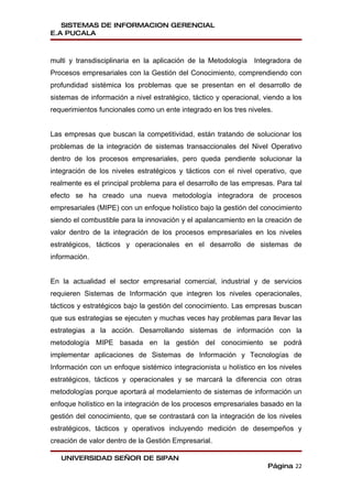 SISTEMAS DE INFORMACION GERENCIAL
E.A PUCALA



multi y transdisciplinaria en la aplicación de la Metodología Integradora de
Procesos empresariales con la Gestión del Conocimiento, comprendiendo con
profundidad sistémica los problemas que se presentan en el desarrollo de
sistemas de información a nivel estratégico, táctico y operacional, viendo a los
requerimientos funcionales como un ente integrado en los tres niveles.


Las empresas que buscan la competitividad, están tratando de solucionar los
problemas de la integración de sistemas transaccionales del Nivel Operativo
dentro de los procesos empresariales, pero queda pendiente solucionar la
integración de los niveles estratégicos y tácticos con el nivel operativo, que
realmente es el principal problema para el desarrollo de las empresas. Para tal
efecto se ha creado una nueva metodología integradora de procesos
empresariales (MIPE) con un enfoque holístico bajo la gestión del conocimiento
siendo el combustible para la innovación y el apalancamiento en la creación de
valor dentro de la integración de los procesos empresariales en los niveles
estratégicos, tácticos y operacionales en el desarrollo de sistemas de
información.


En la actualidad el sector empresarial comercial, industrial y de servicios
requieren Sistemas de Información que integren los niveles operacionales,
tácticos y estratégicos bajo la gestión del conocimiento. Las empresas buscan
que sus estrategias se ejecuten y muchas veces hay problemas para llevar las
estrategias a la acción. Desarrollando sistemas de información con la
metodología MIPE basada en la gestión del conocimiento se podrá
implementar aplicaciones de Sistemas de Información y Tecnologías de
Información con un enfoque sistémico integracionista u holístico en los niveles
estratégicos, tácticos y operacionales y se marcará la diferencia con otras
metodologías porque aportará al modelamiento de sistemas de información un
enfoque holístico en la integración de los procesos empresariales basado en la
gestión del conocimiento, que se contrastará con la integración de los niveles
estratégicos, tácticos y operativos incluyendo medición de desempeños y
creación de valor dentro de la Gestión Empresarial.

   UNIVERSIDAD SEÑOR DE SIPAN
                                                                     Página 22
 