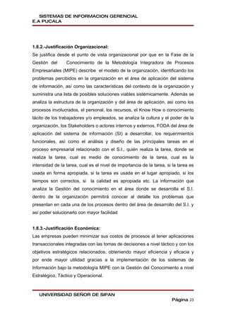 SISTEMAS DE INFORMACION GERENCIAL
E.A PUCALA




1.8.2.-Justificación Organizacional:
Se justifica desde el punto de vista organizacional por que en la Fase de la
Gestión del      Conocimiento de la Metodología Integradora de Procesos
Empresariales (MIPE) describe el modelo de la organización, identificando los
problemas percibidos en la organización en el área de aplicación del sistema
de información, así como las características del contexto de la organización y
suministra una lista de posibles soluciones viables sistémicamente. Además se
analiza la estructura de la organización y del área de aplicación, así como los
procesos involucrados, el personal, los recursos, el Know How o conocimiento
tácito de los trabajadores y/o empleados, se analiza la cultura y el poder de la
organización, los Stakeholders o actores internos y externos, FODA del área de
aplicación del sistema de información (SI) a desarrollar, los requerimientos
funcionales, así como el análisis y diseño de las principales tareas en el
proceso empresarial relacionado con el S.I., quién realiza la tarea, donde se
realiza la tarea, cual es medio de conocimiento de la tarea, cual es la
intensidad de la tarea, cual es el nivel de importancia de la tarea, si la tarea es
usada en forma apropiada, si la tarea es usada en el lugar apropiado, si los
tiempos son correctos, si     la calidad es apropiada etc. La información que
analiza la Gestión del conocimiento en el área donde se desarrolla el S.I.
dentro de la organización permitirá conocer al detalle los problemas que
presentan en cada una de los procesos dentro del área de desarrollo del S.I. y
así poder solucionarlo con mayor facilidad


1.8.3.-Justificación Económica:
Las empresas pueden minimizar sus costos de procesos al tener aplicaciones
transaccionales integradas con las tomas de decisiones a nivel táctico y con los
objetivos estratégicos relacionados, obteniendo mayor eficiencia y eficacia y
por ende mayor utilidad gracias a la implementación de los sistemas de
Información bajo la metodología MIPE con la Gestión del Conocimiento a nivel
Estratégico, Táctico y Operacional.



   UNIVERSIDAD SEÑOR DE SIPAN
                                                                       Página 23
 