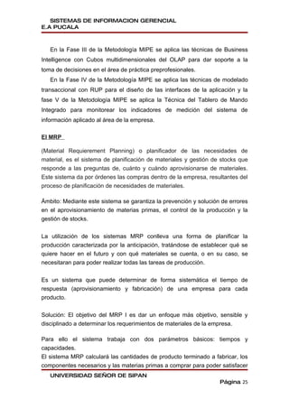 SISTEMAS DE INFORMACION GERENCIAL
E.A PUCALA



   En la Fase III de la Metodología MIPE se aplica las técnicas de Business
Intelligence con Cubos multidimensionales del OLAP para dar soporte a la
toma de decisiones en el área de práctica preprofesionales.
   En la Fase IV de la Metodología MIPE se aplica las técnicas de modelado
transaccional con RUP para el diseño de las interfaces de la aplicación y la
fase V de la Metodología MIPE se aplica la Técnica del Tablero de Mando
Integrado para monitorear los indicadores de medición del sistema de
información aplicado al área de la empresa.

El MRP

(Material Requierement Planning) o planificador de las necesidades de
material, es el sistema de planificación de materiales y gestión de stocks que
responde a las preguntas de, cuánto y cuándo aprovisionarse de materiales.
Este sistema da por órdenes las compras dentro de la empresa, resultantes del
proceso de planificación de necesidades de materiales.

Ámbito: Mediante este sistema se garantiza la prevención y solución de errores
en el aprovisionamiento de materias primas, el control de la producción y la
gestión de stocks.


La utilización de los sistemas MRP conlleva una forma de planificar la
producción caracterizada por la anticipación, tratándose de establecer qué se
quiere hacer en el futuro y con qué materiales se cuenta, o en su caso, se
necesitaran para poder realizar todas las tareas de producción.


Es un sistema que puede determinar de forma sistemática el tiempo de
respuesta (aprovisionamiento y fabricación) de una empresa para cada
producto.


Solución: El objetivo del MRP I es dar un enfoque más objetivo, sensible y
disciplinado a determinar los requerimientos de materiales de la empresa.

Para ello el sistema trabaja con dos parámetros básicos: tiempos y
capacidades.
El sistema MRP calculará las cantidades de producto terminado a fabricar, los
componentes necesarios y las materias primas a comprar para poder satisfacer
   UNIVERSIDAD SEÑOR DE SIPAN
                                                                   Página 25
 