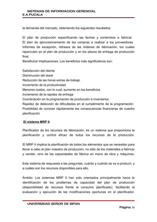 SISTEMAS DE INFORMACION GERENCIAL
E.A PUCALA



la demanda del mercado, obteniendo los siguientes resultados:


El plan de producción especificando las fechas y contenidos a fabricar.
El plan de aprovisionamiento de las compras a realizar a los proveedores
Informes de excepción, retrasos de las órdenes de fabricación, los cuales
repercuten en el plan de producción y en los plazos de entrega de producción
final.
Beneficios/ Implicaciones: Los beneficios más significativos son:


Satisfacción del cliente
Disminución del stock
Reducción de las horas extras de trabajo
Incremento de la productividad
Menores costos, con lo cual, aumento en los beneficios
Incremento de la rapidez de entrega
Coordinación en la programación de producción e inventarios
Rapidez de detección de dificultades en el cumplimiento de la programación
Posibilidad de conocer rápidamente las consecuencias financieras de nuestra
planificación

El sistema MRP II

Planificador de los recursos de fabricación, es un sistema que proporciona la
planificación y control eficaz de todos los recursos de la producción.


El MRP II implica la planificación de todos los elementos que se necesitan para
llevar a cabo el plan maestro de producción, no sólo de los materiales a fabricar
y vender, sino de las capacidades de fábrica en mano de obra y máquinas.


Este sistema de respuesta a las preguntas, cuánto y cuándo se va a producir, y
a cuáles son los recursos disponibles para ello.


Ámbito: Los sistemas MRP II han sido orientados principalmente hacia la
identificación de los problemas de capacidad del plan de producción
(disponibilidad de recursos frente al consumo planificado), facilitando la
evaluación y ejecución de las modificaciones oportunas en el planificador.


   UNIVERSIDAD SEÑOR DE SIPAN
                                                                      Página 26
 