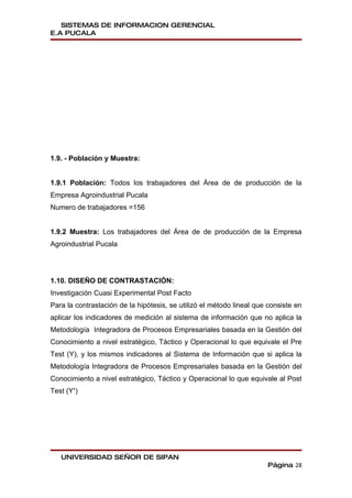 SISTEMAS DE INFORMACION GERENCIAL
E.A PUCALA




1.9. - Población y Muestra:


1.9.1 Población: Todos los trabajadores del Área de de producción de la
Empresa Agroindustrial Pucala
Numero de trabajadores =156


1.9.2 Muestra: Los trabajadores del Área de de producción de la Empresa
Agroindustrial Pucala




1.10. DISEÑO DE CONTRASTACIÓN:
Investigación Cuasi Experimental Post Facto
Para la contrastación de la hipótesis, se utilizó el método lineal que consiste en
aplicar los indicadores de medición al sistema de información que no aplica la
Metodología Integradora de Procesos Empresariales basada en la Gestión del
Conocimiento a nivel estratégico, Táctico y Operacional lo que equivale el Pre
Test (Y), y los mismos indicadores al Sistema de Información que si aplica la
Metodología Integradora de Procesos Empresariales basada en la Gestión del
Conocimiento a nivel estratégico, Táctico y Operacional lo que equivale al Post
Test (Y’)




   UNIVERSIDAD SEÑOR DE SIPAN
                                                                      Página 28
 