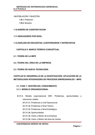 SISTEMAS DE INFORMACION GERENCIAL
E.A PUCALA



1.9.POBLACIÓN Y MUESTRA
     1.9.1. Población
     1.9.2. Muestra


1.10.DISEÑO DE CONSTRATACION


1.11.INDICADORES POR NIVEL


1.12.ANÁLISIS DE ENCUESTAS, CUESTIONARIOS Y ENTREVISTAS


  CAPITULO II: MARCO TEÓRICO CONCEPTUAL


2.1. TEORÍA DE LA MIPE


2.2. TEORIA DEL ÁREA DE LA EMPRESA


2.3. TEORIA DE NUEVA TECNOLOGÍA


CAPITLUO III: DESARROLLO DE LA INVESTIGACIÓN: APLICACIÓN DE LA
METODOLOGÍA INTEGRADORA DE PROCESOS EMPRESARIALES – MIPE


  3.1. FASE 1: GESTIÓN DEL CONOCIMIENTO
  3.1.1. MODELO ORGANIZACIONAL


   3.1.1.1.   Modelo    organizacional   OM1:    Problemas,   oportunidades   y
          soluciones viables
          3.1.1.1.1. Problemas a nivel Operacional
          3.1.1.1.2. Problemas a Nivel Táctico
          3.1.1.1.3. Problemas a Nivel Estratégico
          3.1.1.1.4. Oportunidades
          3.1.1.1.5. Visión y Misión de la Empresa
          3.1.1.1.6. Visión y Misión del Área de Ventas

  UNIVERSIDAD SEÑOR DE SIPAN
                                                                     Página 3
 