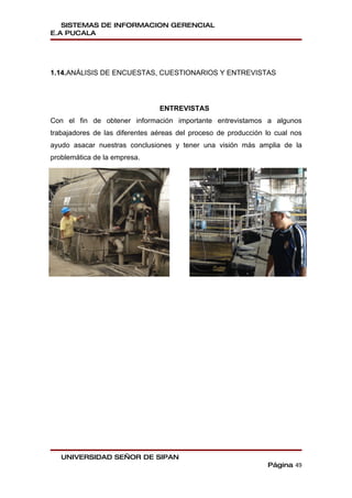 SISTEMAS DE INFORMACION GERENCIAL
E.A PUCALA




1.14.ANÁLISIS DE ENCUESTAS, CUESTIONARIOS Y ENTREVISTAS




                                ENTREVISTAS
Con el fin de obtener información importante entrevistamos a algunos
trabajadores de las diferentes aéreas del proceso de producción lo cual nos
ayudo asacar nuestras conclusiones y tener una visión más amplia de la
problemática de la empresa.




   UNIVERSIDAD SEÑOR DE SIPAN
                                                                Página 49
 