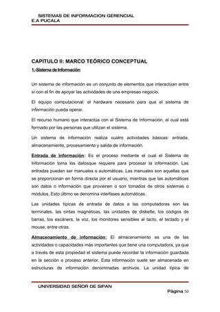 SISTEMAS DE INFORMACION GERENCIAL
E.A PUCALA




CAPITULO II: MARCO TEÓRICO CONCEPTUAL
1.-Sistema de Información


Un sistema de información es un conjunto de elementos que interactúan entre
sí con el fin de apoyar las actividades de una empresao negocio.

El equipo computacional: el hardware necesario para que el sistema de
información pueda operar.

El recurso humano que interactúa con el Sistema de Información, el cual está
formado por las personas que utilizan el sistema.

Un sistema de información realiza cuatro actividades básicas: entrada,
almacenamiento, procesamiento y salida de información.

Entrada de Información: Es el proceso mediante el cual el Sistema de
Información toma los datosque requiere para procesar la información. Las
entradas pueden ser manuales o automáticas. Las manuales son aquellas que
se proporcionan en forma directa por el usuario, mientras que las automáticas
son datos o información que provienen o son tomados de otros sistemas o
módulos. Esto último se denomina interfases automáticas.

Las unidades típicas de entrada de datos a las computadoras son las
terminales, las cintas magnéticas, las unidades de diskette, los códigos de
barras, los escáners, la voz, los monitores sensibles al tacto, el teclado y el
mouse, entre otras.

Almacenamiento de información: El almacenamiento es una de las
actividades o capacidades más importantes que tiene una computadora, ya que
a través de esta propiedad el sistema puede recordar la información guardada
en la sección o proceso anterior. Esta información suele ser almacenada en
estructuras de información denominadas archivos. La unidad típica de



   UNIVERSIDAD SEÑOR DE SIPAN
                                                                    Página 50
 