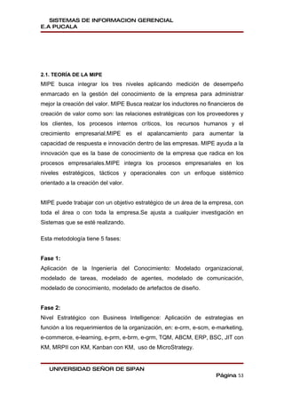 SISTEMAS DE INFORMACION GERENCIAL
E.A PUCALA




2.1. TEORÍA DE LA MIPE
MIPE busca integrar los tres niveles aplicando medición de desempeño
enmarcado en la gestión del conocimiento de la empresa para administrar
mejor la creación del valor. MIPE Busca realzar los inductores no financieros de
creación de valor como son: las relaciones estratégicas con los proveedores y
los clientes, los procesos internos críticos, los recursos humanos y el
crecimiento empresarial.MIPE es el apalancamiento para aumentar la
capacidad de respuesta e innovación dentro de las empresas. MIPE ayuda a la
innovación que es la base de conocimiento de la empresa que radica en los
procesos empresariales.MIPE integra los procesos empresariales en los
niveles estratégicos, tácticos y operacionales con un enfoque sistémico
orientado a la creación del valor.


MIPE puede trabajar con un objetivo estratégico de un área de la empresa, con
toda el área o con toda la empresa.Se ajusta a cualquier investigación en
Sistemas que se esté realizando.

Esta metodología tiene 5 fases:


Fase 1:
Aplicación de la Ingeniería del Conocimiento: Modelado organizacional,
modelado de tareas, modelado de agentes, modelado de comunicación,
modelado de conocimiento, modelado de artefactos de diseño.


Fase 2:
Nivel Estratégico con Business Intelligence: Aplicación de estrategias en
función a los requerimientos de la organización, en: e-crm, e-scm, e-marketing,
e-commerce, e-learning, e-prm, e-brm, e-grm, TQM, ABCM, ERP, BSC, JIT con
KM, MRPII con KM, Kanban con KM, uso de MicroStrategy.


   UNIVERSIDAD SEÑOR DE SIPAN
                                                                     Página 53
 