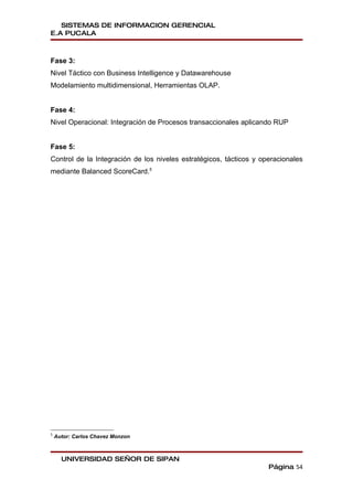 SISTEMAS DE INFORMACION GERENCIAL
E.A PUCALA



Fase 3:
Nivel Táctico con Business Intelligence y Datawarehouse
Modelamiento multidimensional, Herramientas OLAP.


Fase 4:
Nivel Operacional: Integración de Procesos transaccionales aplicando RUP


Fase 5:
Control de la Integración de los niveles estratégicos, tácticos y operacionales
mediante Balanced ScoreCard.5




5
    Autor: Carlos Chavez Monzon



      UNIVERSIDAD SEÑOR DE SIPAN
                                                                    Página 54
 