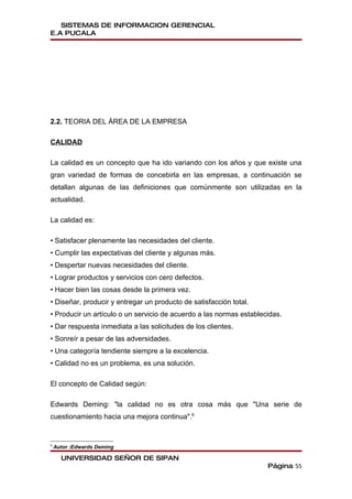 SISTEMAS DE INFORMACION GERENCIAL
E.A PUCALA




2.2. TEORIA DEL ÁREA DE LA EMPRESA

CALIDAD

La calidad es un concepto que ha ido variando con los años y que existe una
gran variedad de formas de concebirla en las empresas, a continuación se
detallan algunas de las definiciones que comúnmente son utilizadas en la
actualidad.

La calidad es:

• Satisfacer plenamente las necesidades del cliente.
• Cumplir las expectativas del cliente y algunas más.
• Despertar nuevas necesidades del cliente.
• Lograr productos y servicios con cero defectos.
• Hacer bien las cosas desde la primera vez.
• Diseñar, producir y entregar un producto de satisfacción total.
• Producir un artículo o un servicio de acuerdo a las normas establecidas.
• Dar respuesta inmediata a las solicitudes de los clientes.
• Sonreír a pesar de las adversidades.
• Una categoría tendiente siempre a la excelencia.
• Calidad no es un problema, es una solución.

El concepto de Calidad según:

Edwards Deming: "la calidad no es otra cosa más que "Una serie de
cuestionamiento hacia una mejora continua".6


6
    Autor :Edwards Deming
      UNIVERSIDAD SEÑOR DE SIPAN
                                                                     Página 55
 