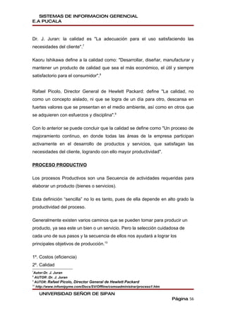 SISTEMAS DE INFORMACION GERENCIAL
E.A PUCALA



Dr. J. Juran: la calidad es "La adecuación para el uso satisfaciendo las
necesidades del cliente".7

Kaoru Ishikawa define a la calidad como: "Desarrollar, diseñar, manufacturar y
mantener un producto de calidad que sea el más económico, el útil y siempre
satisfactorio para el consumidor".8


Rafael Picolo, Director General de Hewlett Packard: define "La calidad, no
como un concepto aislado, ni que se logra de un día para otro, descansa en
fuertes valores que se presentan en el medio ambiente, así como en otros que
se adquieren con esfuerzos y disciplina".9

Con lo anterior se puede concluir que la calidad se define como "Un proceso de
mejoramiento continuo, en donde todas las áreas de la empresa participan
activamente en el desarrollo de productos y servicios, que satisfagan las
necesidades del cliente, logrando con ello mayor productividad".

PROCESO PRODUCTIVO

Los procesos Productivos son una Secuencia de actividades requeridas para
elaborar un producto (bienes o servicios).

Esta definición “sencilla” no lo es tanto, pues de ella depende en alto grado la
productividad del proceso.

Generalmente existen varios caminos que se pueden tomar para producir un
producto, ya sea este un bien o un servicio. Pero la selección cuidadosa de
cada uno de sus pasos y la secuencia de ellos nos ayudará a lograr los
principales objetivos de producción.10

1º. Costos (eficiencia)
2º. Calidad
7
Autor:Dr. J. Juran
8
    AUTOR :Dr. J. Juran
9
    AUTOR: Rafael Picolo, Director General de Hewlett Packard
10
     http://www.infomipyme.com/Docs/SV/Offline/comoadministrar/proceso1.htm

       UNIVERSIDAD SEÑOR DE SIPAN
                                                                              Página 56
 