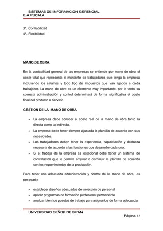 SISTEMAS DE INFORMACION GERENCIAL
E.A PUCALA



3º. Confiabilidad
4º. Flexibilidad




MANO DE OBRA

En la contabilidad general de las empresas se entiende por mano de obra el
coste total que representa el montante de trabajadores que tenga la empresa
incluyendo los salarios y todo tipo de impuestos que van ligados a cada
trabajador. La mano de obra es un elemento muy importante, por lo tanto su
correcta administración y control determinará de forma significativa el costo
final del producto o servicio

GESTION DE LA MANO DE OBRA

   •   La empresa debe conocer el costo real de la mano de obra tanto la
       directa como la indirecta.
   •   La empresa debe tener siempre ajustada la plantilla de acuerdo con sus
       necesidades.
   •   Los trabajadores deben tener la experiencia, capacitación y destreza
       necesaria de acuerdo a las funciones que desarrolle cada uno.
   •   Si el trabajo de la empresa es estacional debe tener un sistema de
       contratación que le permita ampliar o disminuir la plantilla de acuerdo
       con los requerimientos de la producción.

Para tener una adecuada administración y control de la mano de obra, es
necesario:

   •   establecer diseños adecuados de selección de personal
   •   aplicar programas de formación profesional permanente
   •   analizar bien los puestos de trabajo para asignarlos de forma adecuada


   UNIVERSIDAD SEÑOR DE SIPAN
                                                                   Página 57
 