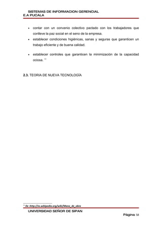 SISTEMAS DE INFORMACION GERENCIAL
E.A PUCALA



       •   contar con un convenio colectivo pactado con los trabajadores que
           conlleve la paz social en el seno de la empresa.
       •   establecer condiciones higiénicas, sanas y seguras que garanticen un
           trabajo eficiente y de buena calidad.

       •   establecer controles que garanticen la minimización de la capacidad
           ociosa. 11



2.3. TEORIA DE NUEVA TECNOLOGÍA




11
     De :http://es.wikipedia.org/wiki/Mano_de_obra
       UNIVERSIDAD SEÑOR DE SIPAN
                                                                    Página 58
 