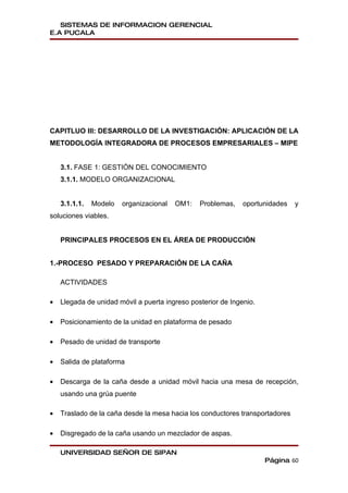 SISTEMAS DE INFORMACION GERENCIAL
E.A PUCALA




CAPITLUO III: DESARROLLO DE LA INVESTIGACIÓN: APLICACIÓN DE LA
METODOLOGÍA INTEGRADORA DE PROCESOS EMPRESARIALES – MIPE


    3.1. FASE 1: GESTIÓN DEL CONOCIMIENTO
    3.1.1. MODELO ORGANIZACIONAL


    3.1.1.1.   Modelo   organizacional   OM1:   Problemas,    oportunidades   y
soluciones viables.


    PRINCIPALES PROCESOS EN EL ÁREA DE PRODUCCIÓN


1.-PROCESO PESADO Y PREPARACIÓN DE LA CAÑA

    ACTIVIDADES

•   Llegada de unidad móvil a puerta ingreso posterior de Ingenio.

•   Posicionamiento de la unidad en plataforma de pesado

•   Pesado de unidad de transporte

•   Salida de plataforma

•   Descarga de la caña desde a unidad móvil hacia una mesa de recepción,
    usando una grúa puente

•   Traslado de la caña desde la mesa hacia los conductores transportadores

•   Disgregado de la caña usando un mezclador de aspas.

    UNIVERSIDAD SEÑOR DE SIPAN
                                                                     Página 60
 