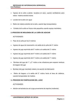 SISTEMAS DE INFORMACION GERENCIAL
E.A PUCALA



•   Ingreso de la caña a planta lavadora en seco, usando ventiladores para
    retirar materia extraña liviana

•   Lavado de la caña con agua

•   Retiro de materia extraña de la caña, usando faja transportadora

•   Cortado de la caña en trozos más pequeños usando equipo machetero

2.-PROCESO DE MOLIENDA DE LA CAÑA DE AZUCAR

    ACTIVIDADES

•   Paso de la caña por los 5 molinos

•   Ingreso de agua de maceración a la salida de la caña del 4° molino

•   Ingreso de jugo exprimido del 5° molino a la salida del 3° molino

•   Ingreso de jugo exprimido del 4° molino a la salida del 2° molino

•   Ingreso de jugo exprimido del 3° molino a la salida del 1° molino

•   Bombeo del jugo del 1° y 2° molino a las cribadoras para separar residuos
    de bagazo del jugo

•   Bombeo del jugo mezclado colado a la sección de fabricación

•    Retiro de bagazo a la salida del 5° molino hacia el área de calderos,
    usando transportador de madera.

3.- PROCESO DE PURIFICACION DEL JUGO

    ACTIVIDADES

•   Adición de lechada de cal a jugo proveniente de trapiche (molienda).




    UNIVERSIDAD SEÑOR DE SIPAN
                                                                        Página 61
 