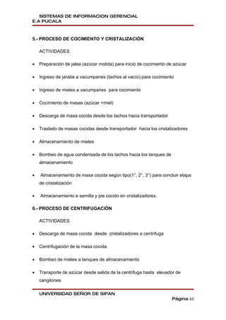 SISTEMAS DE INFORMACION GERENCIAL
E.A PUCALA



5.- PROCESO DE COCIMIENTO Y CRISTALIZACIÓN

    ACTIVIDADES

•   Preparación de jalea (azúcar molida) para inicio de cocimiento de azúcar

•   Ingreso de jarabe a vacumpanes (tachos al vacío) para cocimiento

•   Ingreso de mieles a vacumpanes para cocimiento

•   Cocimiento de masas (azúcar +miel)

•   Descarga de masa cocida desde los tachos hacia transportador

•   Traslado de masas cocidas desde transportador hacia los cristalizadores

•   Almacenamiento de mieles

•   Bombeo de agua condensada de los tachos hacia los tanques de
    almacenamiento

•   Almacenamiento de masa cocida según tipo(1°, 2°, 3°) para concluir etapa
    de cristalización

•   Almacenamiento e semilla y pie cocido en cristalizadores.

6.- PROCESO DE CENTRIFUGACIÓN

    ACTIVIDADES

•   Descarga de masa cocida desde cristalizadores a centrifuga

•   Centrifugación de la masa cocida.

•   Bombeo de mieles a tanques de almacenamiento

•   Transporte de azúcar desde salida de la centrifuga hasta elevador de
    cangilones

    UNIVERSIDAD SEÑOR DE SIPAN
                                                                    Página 63
 