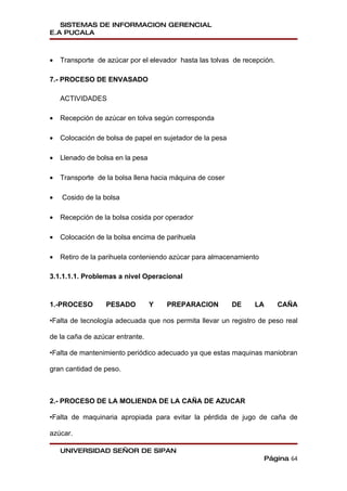 SISTEMAS DE INFORMACION GERENCIAL
E.A PUCALA



•   Transporte de azúcar por el elevador hasta las tolvas de recepción.

7.- PROCESO DE ENVASADO

    ACTIVIDADES

•   Recepción de azúcar en tolva según corresponda

•   Colocación de bolsa de papel en sujetador de la pesa

•   Llenado de bolsa en la pesa

•   Transporte de la bolsa llena hacia máquina de coser

•   Cosido de la bolsa

•   Recepción de la bolsa cosida por operador

•   Colocación de la bolsa encima de parihuela

•   Retiro de la parihuela conteniendo azúcar para almacenamiento

3.1.1.1.1. Problemas a nivel Operacional



1.-PROCESO        PESADO          Y   PREPARACION          DE   LA        CAÑA

•Falta de tecnología adecuada que nos permita llevar un registro de peso real

de la caña de azúcar entrante.

•Falta de mantenimiento periódico adecuado ya que estas maquinas maniobran

gran cantidad de peso.



2.- PROCESO DE LA MOLIENDA DE LA CAÑA DE AZUCAR

•Falta de maquinaria apropiada para evitar la pérdida de jugo de caña de

azúcar.

    UNIVERSIDAD SEÑOR DE SIPAN
                                                                    Página 64
 