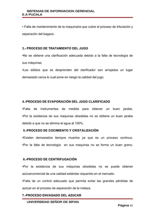 SISTEMAS DE INFORMACION GERENCIAL
E.A PUCALA



• Falta de mantenimiento de la maquinaria que cubre el proceso de trituración y

separación del bagazo.



3.- PROCESO DE TRATAMIENTO DEL JUGO

•No se obtiene una clarificación adecuada debido a la falta de tecnología de

sus máquinas.

•Los sólidos que se desprenden del clarificador son arrojados un lugar

demasiado cerca lo cual pone en riesgo la calidad del jugo.




4.-PROCESO DE EVAPORACIÓN DEL JUGO CLARIFICADO

•Falta   de   instrumentos    de   medida   para   obtener    un   buen   jarabe.

•Por la existencia de sus maquinas obsoletas no se obtiene un buen jarabe

debido a que no se elimina el agua al 100%.

5.-PROCESO DE COCIMIENTO Y CRISTALIZACIÓN

•Existen demasiados tiempos muertos ya que es un proceso continuo.

•Por la falta de tecnología    en sus maquinas no se forma un buen grano.



6.-PROCESO DE CENTRIFUGACIÓN

•Por la existencia de sus máquinas obsoletas no se puede obtener

azúcarcomercial de una calidad estándar requerido en el mercado.

•Falta de un control adecuado que permita evitar las grandes pérdidas de

azúcar en el proceso de separación de la melaza.

7.-PROCESO ENVASADO DEL AZUCAR

   UNIVERSIDAD SEÑOR DE SIPAN
                                                                     Página 65
 