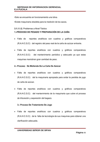 SISTEMAS DE INFORMACION GERENCIAL
E.A PUCALA



•Solo se encuentra en funcionamiento una tolva.

•Existe maquinaria obsoleta para la medición de los sacos.


3.1.1.1.2. Problemas a Nivel Táctico
1.-PROCESO DE PESADO Y PREPARACIÓN DE LA CAÑA


•   Falta de     reportes analíticos con cuadros y gráficos comparativos

    (R.A.H.C.G.C) del registro del peso real de la caña de azúcar entrante.


•   Falta de reportes analíticos con cuadros y gráficos comparativos

    (R.A.H.C.G.C)     del mantenimiento periódico y adecuado ya que estas

    maquinas maniobran gran cantidad de peso.


2.- Proceso De Molienda De La Caña De Azúcar


•   Falta de reportes analíticos con cuadros y gráficos comparativos

    (R.A.H.C.G.C)    del la maquinaria apropiada para evitar la perdida de jugo

    de caña de azúcar.


•   Falta de reportes analíticos con cuadros y gráficos comparativos

    (R.A.H.C.G.C)    del mantenimiento de la maquinaria que cubre el proceso

    de trituración y separación del bagazo.


    3.- Proceso De Tratamiento De Jugo


•   Falta de reportes analíticos con cuadros y gráficos comparativos

    (R.A.H.C.G.C) de la falta de tecnología de sus maquinas para obtener una

    clarificación adecuada.



    UNIVERSIDAD SEÑOR DE SIPAN
                                                                    Página 66
 