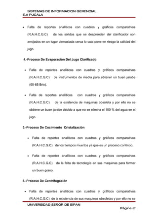SISTEMAS DE INFORMACION GERENCIAL
E.A PUCALA



•       Falta de reportes analíticos con cuadros y gráficos comparativos

        (R.A.H.C.G.C)         de los sólidos que se desprenden del clarificador son

        arrojados en un lugar demasiada cerca lo cual pone en riesgo la calidad del

        jugo.


4.-Proceso De Evaporación Del Jugo Clarificado


    •       Falta de reportes analíticos con cuadros y gráficos comparativos

            (R.A.H.C.G.C)      de instrumentos de media para obtener un buen jarabe

            (60-65 Brix).


    •       Falta de reportes analíticos      con cuadros y gráficos comparativos

            (R.A.H.C.G.C)      de la existencia de maquinas obsoleta y por ello no se

            obtiene un buen jarabe debido a que no se elimina el 100 % del agua en el

            jugo.


5.-Proceso De Cocimiento Cristalización


        •     Falta de reportes analíticos con cuadros y gráficos comparativos

              (R.A.H.C.G.C) de los tiempos muertos ya que es un proceso continúo.


        •     Falta de reportes analíticos con cuadros y gráficos comparativos

              (R.A.H.C.G.C)     de la falta de tecnología en sus maquinas para formar

              un buen grano.


6.-Proceso De Centrifugación


    •       Falta de reportes analíticos con cuadros y gráficos comparativos

            (R.A.H.C.G.C) de la existencia de sus maquinas obsoletas y por ello no se
        UNIVERSIDAD SEÑOR DE SIPAN
                                                                          Página 67
 