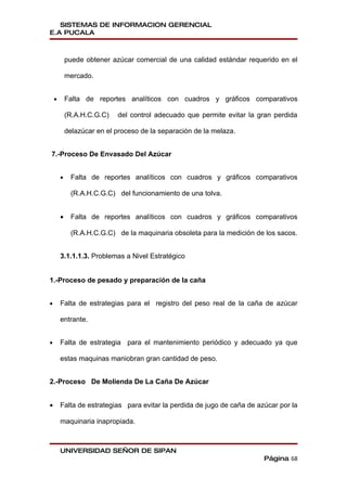 SISTEMAS DE INFORMACION GERENCIAL
E.A PUCALA



            puede obtener azúcar comercial de una calidad estándar requerido en el

            mercado.


    •       Falta de reportes analíticos con cuadros y gráficos comparativos

            (R.A.H.C.G.C)   del control adecuado que permite evitar la gran perdida

            delazúcar en el proceso de la separación de la melaza.


7.-Proceso De Envasado Del Azúcar


        •     Falta de reportes analíticos con cuadros y gráficos comparativos

              (R.A.H.C.G.C) del funcionamiento de una tolva.


        •     Falta de reportes analíticos con cuadros y gráficos comparativos

              (R.A.H.C.G.C) de la maquinaria obsoleta para la medición de los sacos.


        3.1.1.1.3. Problemas a Nivel Estratégico


1.-Proceso de pesado y preparación de la caña


•       Falta de estrategias para el registro del peso real de la caña de azúcar

        entrante.


•       Falta de estrategia para el mantenimiento periódico y adecuado ya que

        estas maquinas maniobran gran cantidad de peso.


2.-Proceso De Molienda De La Caña De Azúcar


•       Falta de estrategias para evitar la perdida de jugo de caña de azúcar por la

        maquinaria inapropiada.



        UNIVERSIDAD SEÑOR DE SIPAN
                                                                         Página 68
 